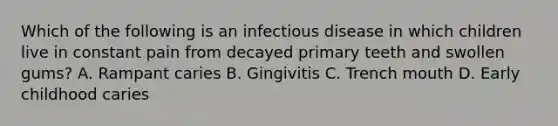 Which of the following is an infectious disease in which children live in constant pain from decayed primary teeth and swollen gums? A. Rampant caries B. Gingivitis C. Trench mouth D. Early childhood caries