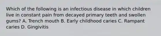 Which of the following is an infectious disease in which children live in constant pain from decayed primary teeth and swollen gums? A. Trench mouth B. Early childhood caries C. Rampant caries D. Gingivitis