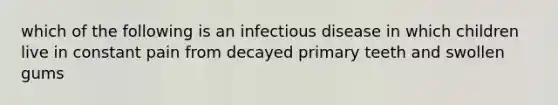 which of the following is an infectious disease in which children live in constant pain from decayed primary teeth and swollen gums