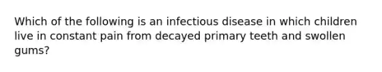 Which of the following is an infectious disease in which children live in constant pain from decayed primary teeth and swollen gums?