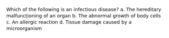 Which of the following is an infectious disease? a. The hereditary malfunctioning of an organ b. The abnormal growth of body cells c. An allergic reaction d. Tissue damage caused by a microorganism