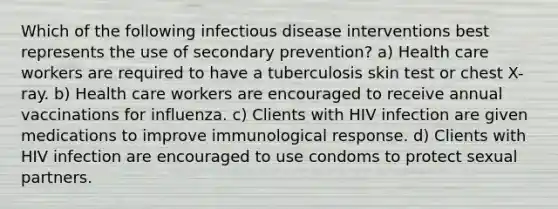 Which of the following infectious disease interventions best represents the use of secondary prevention? a) Health care workers are required to have a tuberculosis skin test or chest X-ray. b) Health care workers are encouraged to receive annual vaccinations for influenza. c) Clients with HIV infection are given medications to improve immunological response. d) Clients with HIV infection are encouraged to use condoms to protect sexual partners.