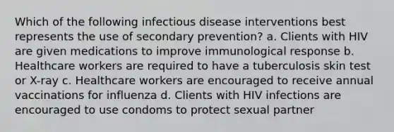 Which of the following infectious disease interventions best represents the use of secondary prevention? a. Clients with HIV are given medications to improve immunological response b. Healthcare workers are required to have a tuberculosis skin test or X-ray c. Healthcare workers are encouraged to receive annual vaccinations for influenza d. Clients with HIV infections are encouraged to use condoms to protect sexual partner