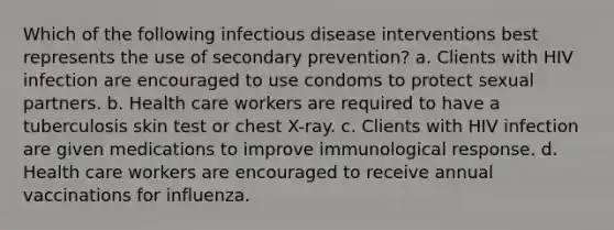 Which of the following infectious disease interventions best represents the use of secondary prevention? a. Clients with HIV infection are encouraged to use condoms to protect sexual partners. b. Health care workers are required to have a tuberculosis skin test or chest X-ray. c. Clients with HIV infection are given medications to improve immunological response. d. Health care workers are encouraged to receive annual vaccinations for influenza.