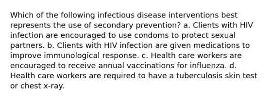 Which of the following infectious disease interventions best represents the use of secondary prevention? a. Clients with HIV infection are encouraged to use condoms to protect sexual partners. b. Clients with HIV infection are given medications to improve immunological response. c. Health care workers are encouraged to receive annual vaccinations for influenza. d. Health care workers are required to have a tuberculosis skin test or chest x-ray.