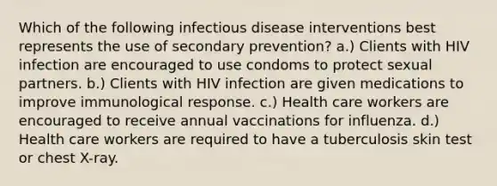 Which of the following infectious disease interventions best represents the use of secondary prevention? a.) Clients with HIV infection are encouraged to use condoms to protect sexual partners. b.) Clients with HIV infection are given medications to improve immunological response. c.) Health care workers are encouraged to receive annual vaccinations for influenza. d.) Health care workers are required to have a tuberculosis skin test or chest X-ray.