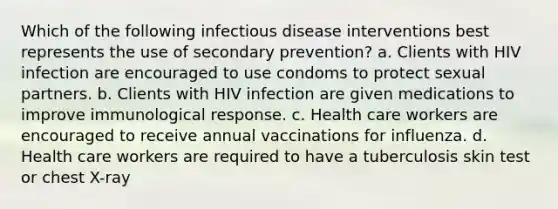 Which of the following infectious disease interventions best represents the use of secondary prevention? a. Clients with HIV infection are encouraged to use condoms to protect sexual partners. b. Clients with HIV infection are given medications to improve immunological response. c. Health care workers are encouraged to receive annual vaccinations for influenza. d. Health care workers are required to have a tuberculosis skin test or chest X-ray