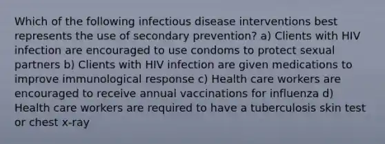 Which of the following infectious disease interventions best represents the use of secondary prevention? a) Clients with HIV infection are encouraged to use condoms to protect sexual partners b) Clients with HIV infection are given medications to improve immunological response c) Health care workers are encouraged to receive annual vaccinations for influenza d) Health care workers are required to have a tuberculosis skin test or chest x-ray