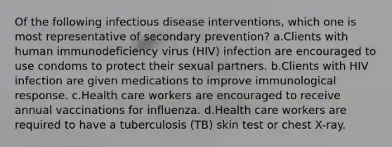 Of the following infectious disease interventions, which one is most representative of secondary prevention? a.Clients with human immunodeficiency virus (HIV) infection are encouraged to use condoms to protect their sexual partners. b.Clients with HIV infection are given medications to improve immunological response. c.Health care workers are encouraged to receive annual vaccinations for influenza. d.Health care workers are required to have a tuberculosis (TB) skin test or chest X-ray.