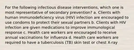 For the following infectious disease interventions, which one is most representative of secondary prevention? a. Clients with human immunodeficiency virus (HIV) infection are encouraged to use condoms to protect their sexual partners b. Clients with HIV infection are given medications to improve immunological response c. Health care workers are encouraged to receive annual vaccinations for influenza d. Health care workers are required to have a tuberculosis (TB) skin test or chest X-ray