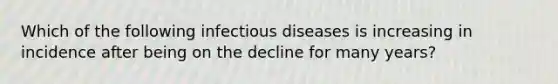 Which of the following infectious diseases is increasing in incidence after being on the decline for many years?​