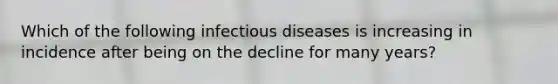 Which of the following infectious diseases is increasing in incidence after being on the decline for many years?