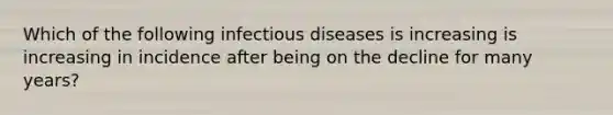 Which of the following infectious diseases is increasing is increasing in incidence after being on the decline for many years?