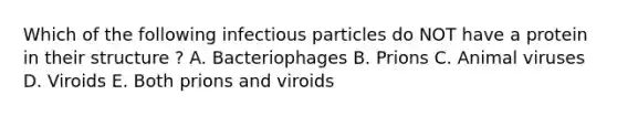 Which of the following infectious particles do NOT have a protein in their structure ? A. Bacteriophages B. Prions C. Animal viruses D. Viroids E. Both prions and viroids