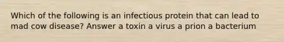 Which of the following is an infectious protein that can lead to mad cow disease? Answer a toxin a virus a prion a bacterium