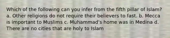 Which of the following can you infer from the fifth pillar of Islam? a. Other religions do not require their believers to fast. b. Mecca is important to Muslims c. Muhammad's home was in Medina d. There are no cities that are holy to Islam