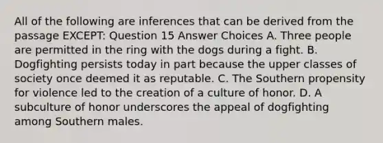 All of the following are inferences that can be derived from the passage EXCEPT: Question 15 Answer Choices A. Three people are permitted in the ring with the dogs during a fight. B. Dogfighting persists today in part because the upper classes of society once deemed it as reputable. C. The Southern propensity for violence led to the creation of a culture of honor. D. A subculture of honor underscores the appeal of dogfighting among Southern males.