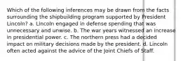 Which of the following inferences may be drawn from the facts surrounding the shipbuilding program supported by President Lincoln? a. Lincoln engaged in defense spending that was unnecessary and unwise. b. The war years witnessed an increase in presidential power. c. The northern press had a decided impact on military decisions made by the president. d. Lincoln often acted against the advice of the Joint Chiefs of Staff.