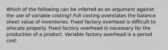 Which of the following can be inferred as an argument against the use of variable costing? Full costing overstates the balance sheet value of inventories. Fixed factory overhead is difficult to allocate properly. Fixed factory overhead is necessary for the production of a product. Variable factory overhead is a period cost.