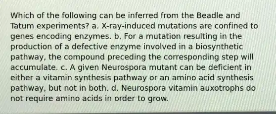 Which of the following can be inferred from the Beadle and Tatum experiments? a. X-ray-induced mutations are confined to genes encoding enzymes. b. For a mutation resulting in the production of a defective enzyme involved in a biosynthetic pathway, the compound preceding the corresponding step will accumulate. c. A given Neurospora mutant can be deficient in either a vitamin synthesis pathway or an amino acid synthesis pathway, but not in both. d. Neurospora vitamin auxotrophs do not require amino acids in order to grow.