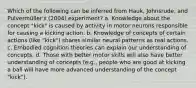 Which of the following can be inferred from Hauk, Johnsrude, and Pulvermüller's (2004) experiment? a. Knowledge about the concept "kick" is caused by activity in motor neurons responsible for causing a kicking action. b. Knowledge of concepts of certain actions (like "kick") shares similar neural patterns as real actions. c. Embodied cognition theories can explain our understanding of concepts. d. Those with better motor skills will also have better understanding of concepts (e.g., people who are good at kicking a ball will have more advanced understanding of the concept "kick").