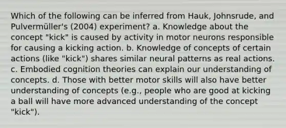 Which of the following can be inferred from Hauk, Johnsrude, and Pulvermüller's (2004) experiment? a. Knowledge about the concept "kick" is caused by activity in motor neurons responsible for causing a kicking action. b. Knowledge of concepts of certain actions (like "kick") shares similar neural patterns as real actions. c. Embodied cognition theories can explain our understanding of concepts. d. Those with better motor skills will also have better understanding of concepts (e.g., people who are good at kicking a ball will have more advanced understanding of the concept "kick").