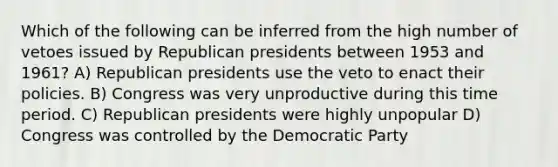 Which of the following can be inferred from the high number of vetoes issued by Republican presidents between 1953 and 1961? A) Republican presidents use the veto to enact their policies. B) Congress was very unproductive during this time period. C) Republican presidents were highly unpopular D) Congress was controlled by the Democratic Party