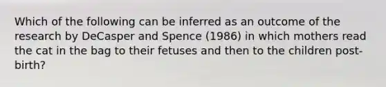 Which of the following can be inferred as an outcome of the research by DeCasper and Spence (1986) in which mothers read the cat in the bag to their fetuses and then to the children post-birth?