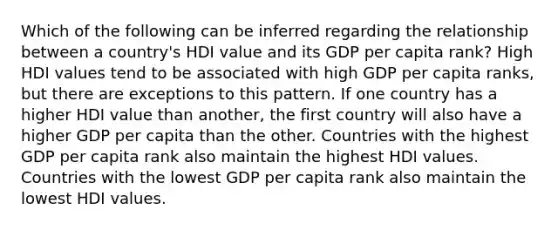 Which of the following can be inferred regarding the relationship between a country's HDI value and its GDP per capita rank? High HDI values tend to be associated with high GDP per capita ranks, but there are exceptions to this pattern. If one country has a higher HDI value than another, the first country will also have a higher GDP per capita than the other. Countries with the highest GDP per capita rank also maintain the highest HDI values. Countries with the lowest GDP per capita rank also maintain the lowest HDI values.