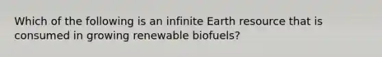 Which of the following is an infinite Earth resource that is consumed in growing renewable biofuels?