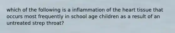 which of the following is a inflammation of the heart tissue that occurs most frequently in school age children as a result of an untreated strep throat?