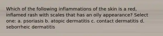 Which of the following inflammations of the skin is a red, inflamed rash with scales that has an oily appearance? Select one: a. psoriasis b. atopic dermatitis c. contact dermatitis d. seborrheic dermatitis