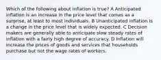 Which of the following about inflation is true? A Anticipated inflation is an increase in the price level that comes as a surprise, at least to most individuals. B Unanticipated inflation is a change in the price level that is widely expected. C Decision makers are generally able to anticipate slow steady rates of inflation with a fairly high degree of accuracy. D Inflation will increase the prices of goods and services that households purchase but not the wage rates of workers.