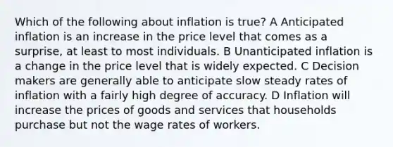 Which of the following about inflation is true? A Anticipated inflation is an increase in the price level that comes as a surprise, at least to most individuals. B Unanticipated inflation is a change in the price level that is widely expected. C Decision makers are generally able to anticipate slow steady rates of inflation with a fairly high degree of accuracy. D Inflation will increase the prices of goods and services that households purchase but not the wage rates of workers.