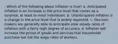 . Which of the following about inflation is true? a. Anticipated inflation is an increase in the price level that comes as a surprise, at least to most individuals. b. Unanticipated inflation is a change in the price level that is widely expected. c. Decision makers are generally able to anticipate slow steady rates of inflation with a fairly high degree of accuracy. d. Inflation will increase the prices of goods and services that households purchase but not the wage rates of workers.