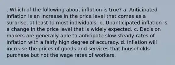 . Which of the following about inflation is true? a. Anticipated inflation is an increase in the price level that comes as a surprise, at least to most individuals. b. Unanticipated inflation is a change in the price level that is widely expected. c. Decision makers are generally able to anticipate slow steady rates of inflation with a fairly high degree of accuracy. d. Inflation will increase the prices of goods and services that households purchase but not the wage rates of workers.