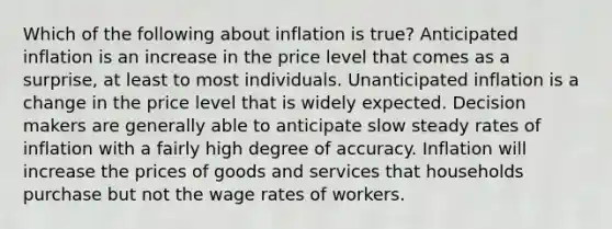 Which of the following about inflation is true? Anticipated inflation is an increase in the price level that comes as a surprise, at least to most individuals. Unanticipated inflation is a change in the price level that is widely expected. Decision makers are generally able to anticipate slow steady rates of inflation with a fairly high degree of accuracy. Inflation will increase the prices of goods and services that households purchase but not the wage rates of workers.