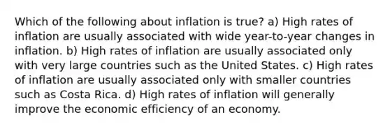 Which of the following about inflation is true? a) High rates of inflation are usually associated with wide year-to-year changes in inflation. b) High rates of inflation are usually associated only with very large countries such as the United States. c) High rates of inflation are usually associated only with smaller countries such as Costa Rica. d) High rates of inflation will generally improve the economic efficiency of an economy.