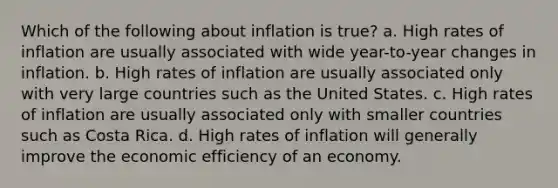 Which of the following about inflation is true? a. High rates of inflation are usually associated with wide year-to-year changes in inflation. b. High rates of inflation are usually associated only with very large countries such as the United States. c. High rates of inflation are usually associated only with smaller countries such as Costa Rica. d. High rates of inflation will generally improve the <a href='https://www.questionai.com/knowledge/kOQ2BbqAvq-economic-efficiency' class='anchor-knowledge'>economic efficiency</a> of an economy.