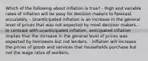 Which of the following about inflation is true? - High and variable rates of inflation will be easy for decision makers to forecast accurately. - Unanticipated inflation is an increase in the general level of prices that was not expected by most decision makers. - In contrast with unanticipated inflation, anticipated inflation implies that the increase in the general level of prices was expected by borrowers but not lenders. - Inflation will increase the prices of goods and services that households purchase but not the wage rates of workers.