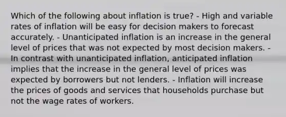 Which of the following about inflation is true? - High and variable rates of inflation will be easy for decision makers to forecast accurately. - Unanticipated inflation is an increase in the general level of prices that was not expected by most decision makers. - In contrast with unanticipated inflation, anticipated inflation implies that the increase in the general level of prices was expected by borrowers but not lenders. - Inflation will increase the prices of goods and services that households purchase but not the wage rates of workers.