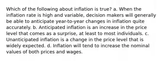 Which of the following about inflation is true? a. When the inflation rate is high and variable, decision makers will generally be able to anticipate year-to-year changes in inflation quite accurately. b. Anticipated inflation is an increase in the price level that comes as a surprise, at least to most individuals. c. Unanticipated inflation is a change in the price level that is widely expected. d. Inflation will tend to increase the nominal values of both prices and wages.