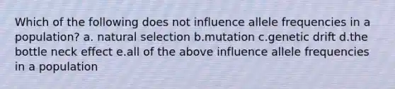 Which of the following does not influence allele frequencies in a population? a. natural selection b.mutation c.genetic drift d.the bottle neck effect e.all of the above influence allele frequencies in a population