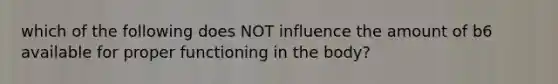 which of the following does NOT influence the amount of b6 available for proper functioning in the body?