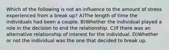 Which of the following is not an influence to the amount of stress experienced from a break up? A)The length of time the individuals had been a couple. B)Whether the individual played a role in the decision to end the relationship. C)If there was an alternative relationship of interest for the individual. D)Whether or not the individual was the one that decided to break up.