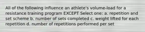 All of the following influence an athlete's volume-load for a resistance training program EXCEPT Select one: a. repetition and set scheme b. number of sets completed c. weight lifted for each repetition d. number of repetitions performed per set