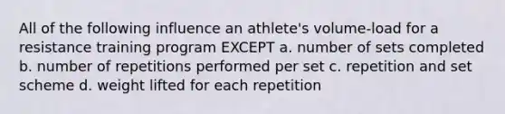 All of the following influence an athlete's volume-load for a resistance training program EXCEPT a. number of sets completed b. number of repetitions performed per set c. repetition and set scheme d. weight lifted for each repetition