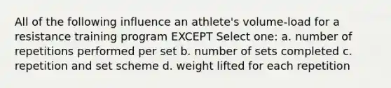 All of the following influence an athlete's volume-load for a resistance training program EXCEPT Select one: a. number of repetitions performed per set b. number of sets completed c. repetition and set scheme d. weight lifted for each repetition