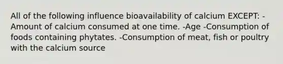 All of the following influence bioavailability of calcium EXCEPT: -Amount of calcium consumed at one time. -Age -Consumption of foods containing phytates. -Consumption of meat, fish or poultry with the calcium source