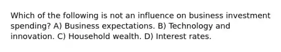 Which of the following is not an influence on business investment spending? A) Business expectations. B) Technology and innovation. C) Household wealth. D) Interest rates.